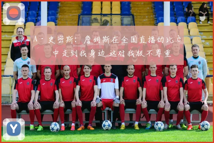 A·史密斯：詹姆斯在全国直播的比赛中走到我身边 这对我极不尊重