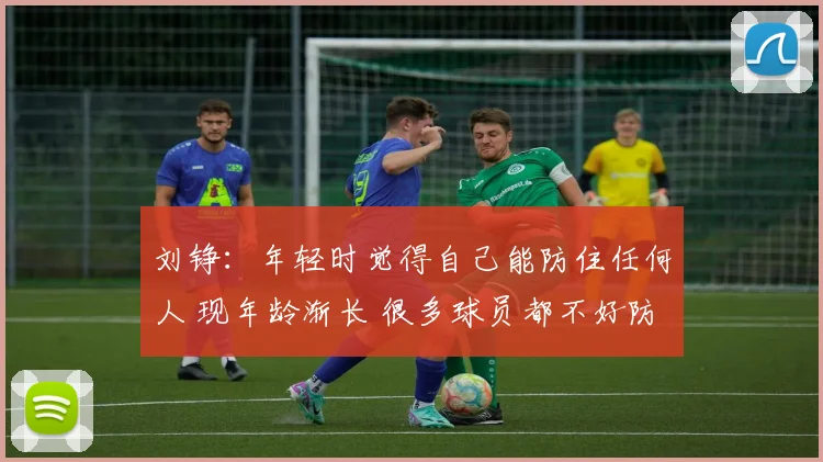 刘铮：年轻时觉得自己能防住任何人 现年龄渐长 很多球员都不好防
