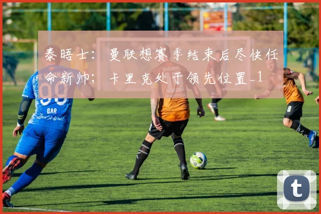 泰晤士：曼联想赛季结束后尽快任命新帅；卡里克处于领先位置_1